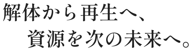 解体から再生へ、資源を次の未来へ。